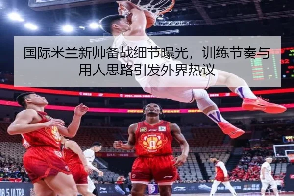 国际米兰新帅备战细节曝光，训练节奏与用人思路引发外界热议